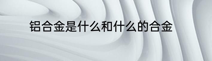 铝合金是什么和什么的合金