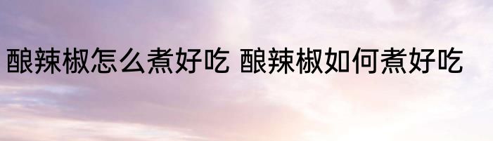 酿辣椒怎么煮好吃 酿辣椒如何煮好吃