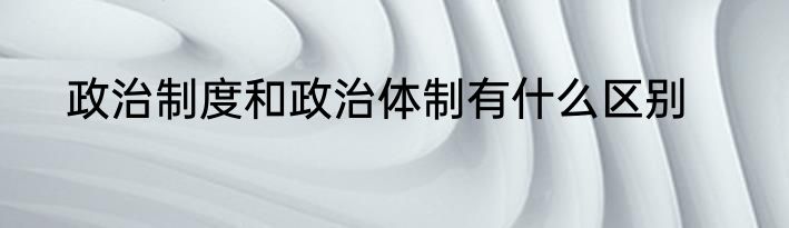政治制度和政治体制有什么区别
