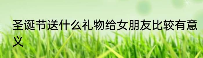 圣诞节送什么礼物给女朋友比较有意义