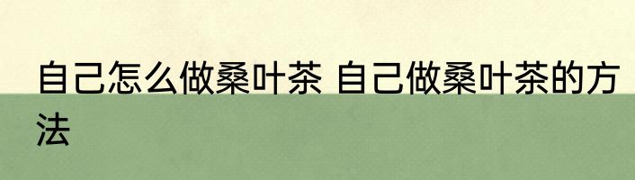 自己怎么做桑叶茶 自己做桑叶茶的方法