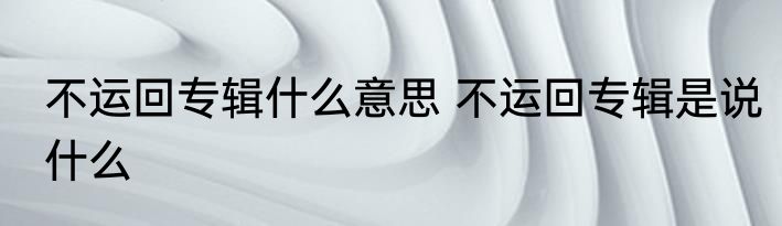 不运回专辑什么意思 不运回专辑是说什么
