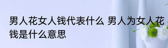 男人花女人钱代表什么 男人为女人花钱是什么意思