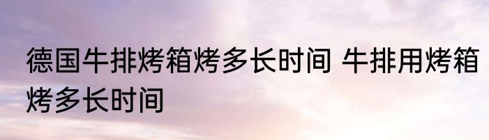 德国牛排烤箱烤多长时间 牛排用烤箱烤多长时间