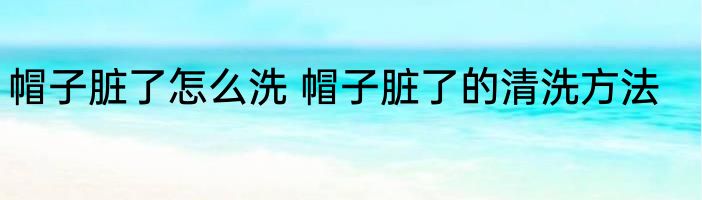 帽子脏了怎么洗 帽子脏了的清洗方法