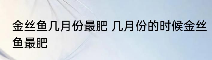 金丝鱼几月份最肥 几月份的时候金丝鱼最肥