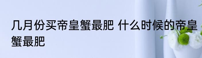 几月份买帝皇蟹最肥 什么时候的帝皇蟹最肥