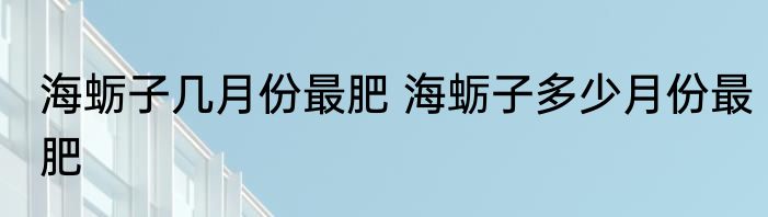 海蛎子几月份最肥 海蛎子多少月份最肥