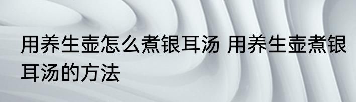 用养生壶怎么煮银耳汤 用养生壶煮银耳汤的方法