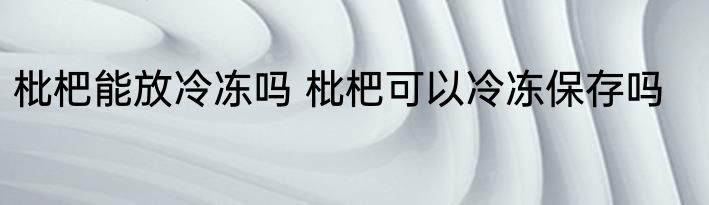 枇杷能放冷冻吗 枇杷可以冷冻保存吗