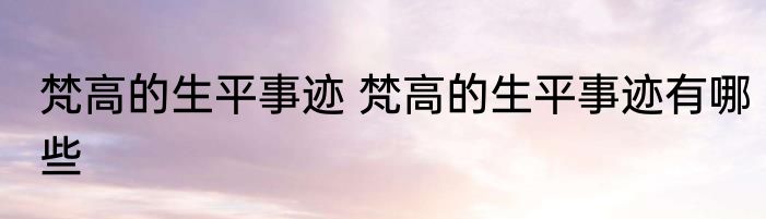 梵高的生平事迹 梵高的生平事迹有哪些
