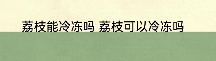 荔枝能冷冻吗 荔枝可以冷冻吗