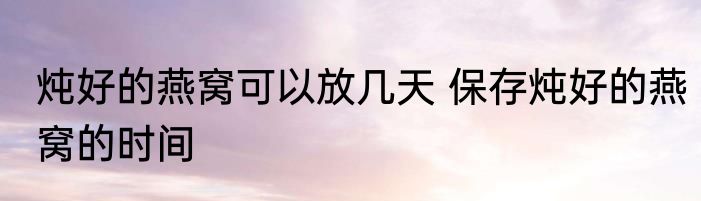 炖好的燕窝可以放几天 保存炖好的燕窝的时间