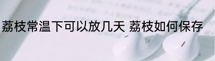 荔枝常温下可以放几天 荔枝如何保存