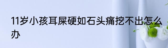 11岁小孩耳屎硬如石头痛挖不出怎么办