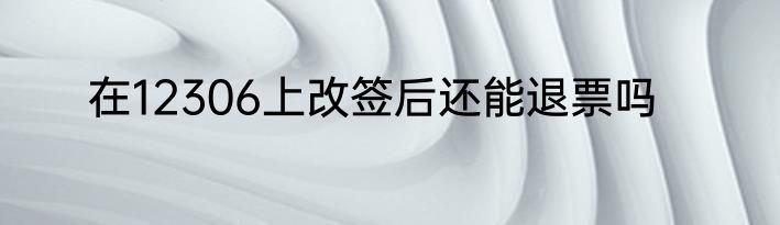 在12306上改签后还能退票吗