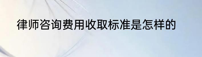 律师咨询费用收取标准是怎样的