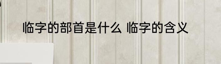 临字的部首是什么 临字的含义