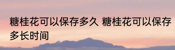 糖桂花可以保存多久 糖桂花可以保存多长时间