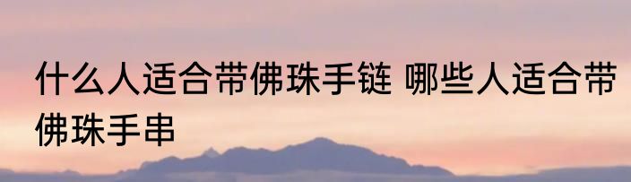 什么人适合带佛珠手链 哪些人适合带佛珠手串