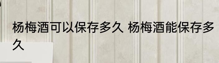 杨梅酒可以保存多久 杨梅酒能保存多久