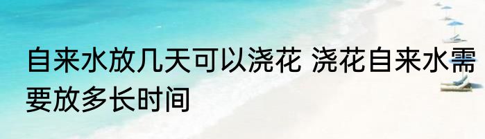 自来水放几天可以浇花 浇花自来水需要放多长时间