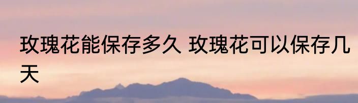 玫瑰花能保存多久 玫瑰花可以保存几天