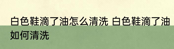 白色鞋滴了油怎么清洗 白色鞋滴了油如何清洗