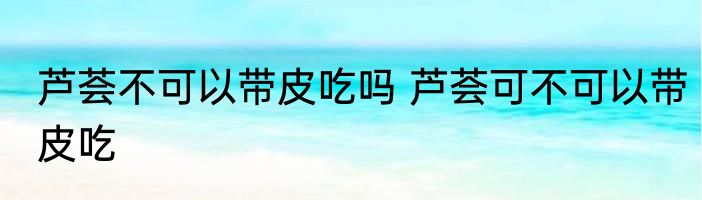 芦荟不可以带皮吃吗 芦荟可不可以带皮吃