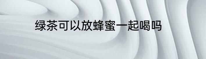 绿茶可以放蜂蜜一起喝吗