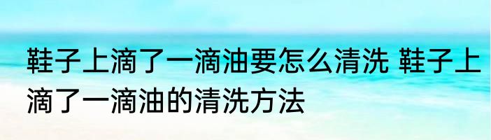 鞋子上滴了一滴油要怎么清洗 鞋子上滴了一滴油的清洗方法