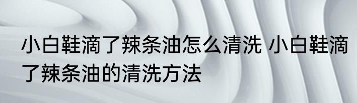 小白鞋滴了辣条油怎么清洗 小白鞋滴了辣条油的清洗方法