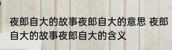 夜郎自大的故事夜郎自大的意思 夜郎自大的故事夜郎自大的含义