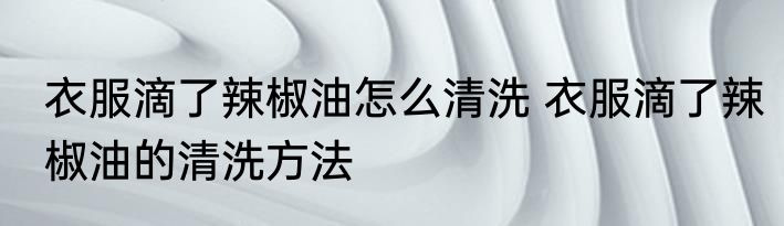 衣服滴了辣椒油怎么清洗 衣服滴了辣椒油的清洗方法