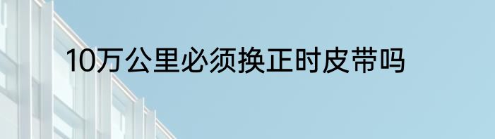 10万公里必须换正时皮带吗