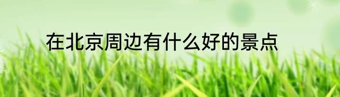 在北京周边有什么好的景点