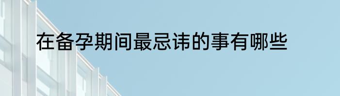 在备孕期间最忌讳的事有哪些