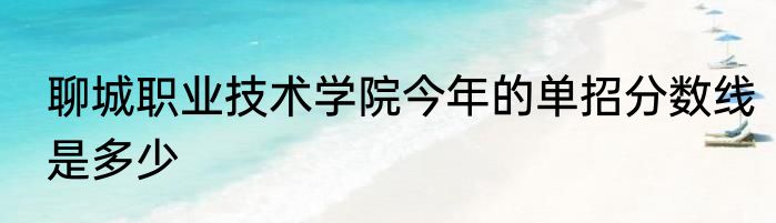 聊城职业技术学院今年的单招分数线是多少