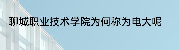 聊城职业技术学院为何称为电大呢