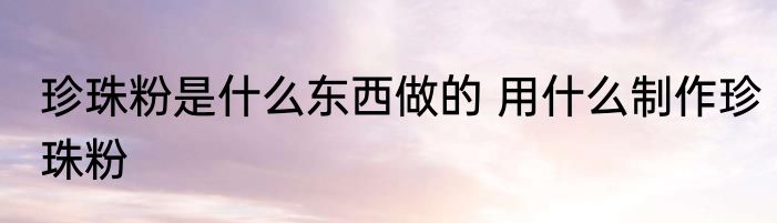 珍珠粉是什么东西做的 用什么制作珍珠粉