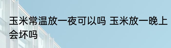 玉米常温放一夜可以吗 玉米放一晚上会坏吗