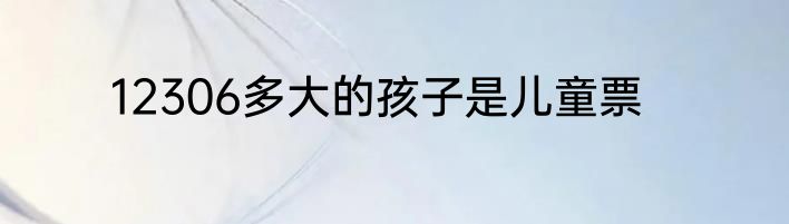 12306多大的孩子是儿童票