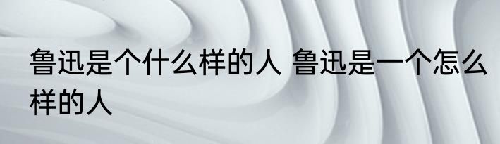 鲁迅是个什么样的人 鲁迅是一个怎么样的人