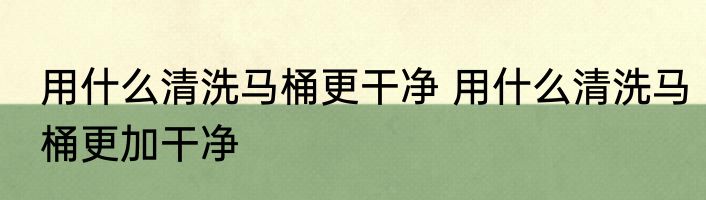 用什么清洗马桶更干净 用什么清洗马桶更加干净