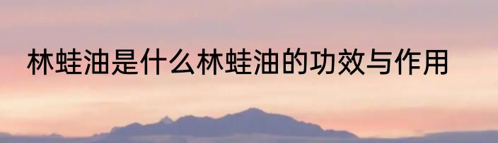 林蛙油是什么林蛙油的功效与作用