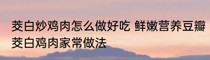 茭白炒鸡肉怎么做好吃 鲜嫩营养豆瓣茭白鸡肉家常做法