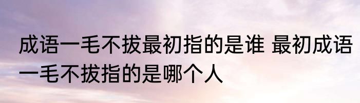 成语一毛不拔最初指的是谁 最初成语一毛不拔指的是哪个人