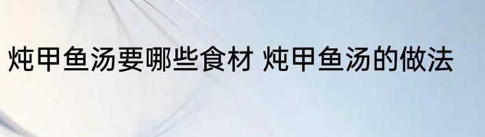 炖甲鱼汤要哪些食材 炖甲鱼汤的做法