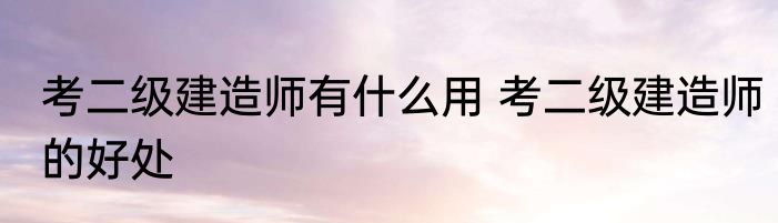 考二级建造师有什么用 考二级建造师的好处