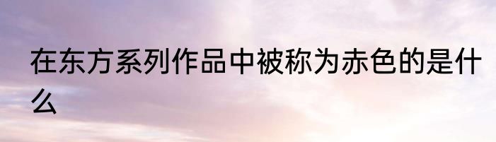 在东方系列作品中被称为赤色的是什么